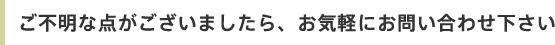 ご不明な点がございましたら、お気軽にお問い合わせ下さい