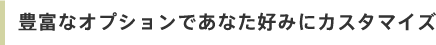 豊富なオプションであなた好みにカスタマイズ